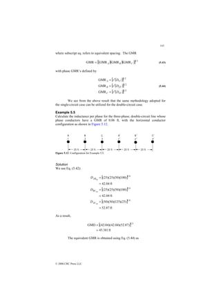 143
© 2000 CRC Press LLC
where subscript eq. refers to equivalent spacing. The GMR
( )( )( )
[ ] 3
1
GMR
GMR
MR
GMR C
B
A
G
= (5.43)
with phase GMR’s defined by
( )
[ ]
( )
[ ]
( )
[ ] 2
1
3
3
2
1
2
2
2
1
1
1
GMR
GMR
GMR
′
′
′
′
=
′
=
′
=
D
r
D
r
D
r
C
B
A
(5.44)
We see from the above result that the same methodology adopted for
the single-circuit case can be utilized for the double-circuit case.
Example 5.5
Calculate the inductance per phase for the three-phase, double-circuit line whose
phase conductors have a GMR of 0.06 ft, with the horizontal conductor
configuration as shown in Figure 5.12.
Figure 5.12 Configuration for Example 5.5.
Solution
We use Eq. (5.42):
[ ]
[ ]
[ ]
ft
87
.
52
)
25
)(
125
)(
50
)(
50
(
ft
04
.
42
)
100
)(
50
)(
25
)(
25
(
ft
04
.
42
)
100
)(
50
)(
25
)(
25
(
4
1
4
1
4
1
eq
eq
eq
=
=
=
=
=
=
AC
BC
AB
D
D
D
As a result,
[ ]
ft
381
.
45
)
87
.
52
)(
04
.
42
)(
04
.
42
(
GMD
3
1
=
=
The equivalent GMR is obtained using Eq. (5.44) as
 