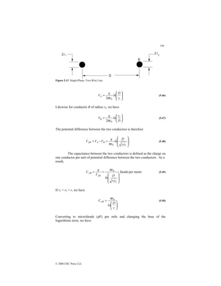 146
© 2000 CRC Press LLC
Figure 5.13 Single-Phase, Two-Wire Line.








=
1
A
r
D
ln
q
V
0
2πε
(5.46)
Likewise for conductor B of radius r2, we have






=
D
r
ln
q
V 2
B
0
2πε
(5.47)
The potential difference between the two conductors is therefore








=
−
=
2
0 r
r
D
ln
q
V
V
V
1
B
A
AB
πε
(5.48)
The capacitance between the two conductors is defined as the charge on
one conductor per unit of potential difference between the two conductors. As a
result,
meter
per
farads
2
0








=
=
r
r
D
ln
V
q
C
1
AB
AB
πε
(5.49)
If r1 = r2 = r, we have






=
r
D
ln
CAB
0
πε
(5.50)
Converting to microfarads (µF) per mile and changing the base of the
logarithmic term, we have
 