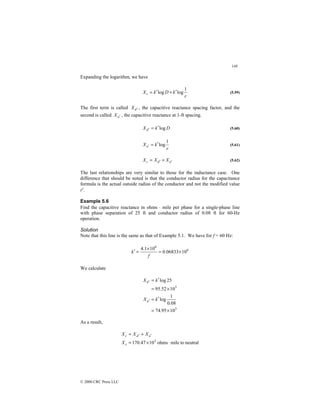 148
© 2000 CRC Press LLC
Expanding the logarithm, we have
r
k
D
k
Xc
1
log
log ′
+
′
= (5.59)
The first term is called d
X ′ , the capacitive reactance spacing factor, and the
second is called a
X ′ , the capacitive reactance at 1-ft spacing.
D
k
Xd log
′
=
′ (5.60)
r
k
Xa
1
log
′
=
′ (5.61)
a
d
c X
X
X ′
′ +
= (5.62)
The last relationships are very similar to those for the inductance case. One
difference that should be noted is that the conductor radius for the capacitance
formula is the actual outside radius of the conductor and not the modified value
r′.
Example 5.6
Find the capacitive reactance in ohms ⋅ mile per phase for a single-phase line
with phase separation of 25 ft and conductor radius of 0.08 ft for 60-Hz
operation.
Solution
Note that this line is the same as that of Example 5.1. We have for f = 60 Hz:
6
6
10
06833
.
0
10
1
.
4
×
=
×
=
′
f
k
We calculate
3
3
10
95
.
74
08
.
0
1
log
10
52
.
95
25
log
×
=
′
=
×
=
′
=
′
′
k
X
k
X
a
d
As a result,
neutral
to
mile
ohms
10
47
.
170 3
⋅
×
=
+
= ′
′
c
a
d
c
X
X
X
X
 