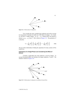 150
© 2000 CRC Press LLC
Figure 5.14 A Multiconductor Configuration.
If we consider the same n parallel long conductors and wish to account
for the presence of ground, we make use of the theory of images. As a result,
we will have n images charges n
q
q
q −
−
− ,
,
, 2
1  situated below the ground at
distance n
q
q
q ,
,
, 2
1  from P. This is shown in Figure 5.15. The potential at P
is therefore








+
+








+








=
−
−
−
1
0
2
2
0
2
1
1
0
1
2
2
2 r
r
ln
q
r
r
ln
q
r
r
ln
q
V n
n
P
πε
πε
πε
 (5.64)
The use of this relationship in finding the capacitance for many systems will be
treated next.
Capacitance of a Single-Phase Line Considering the Effect of
Ground
Consider a single-phase line with conductors A and B as before. To
account for ground effects, we introduce the image conductors A′ and B′. The
situation is shown in Figure 5.16.
Figure 5.15 A Multiconductor Configuration Accounting for Ground Effect.
 
