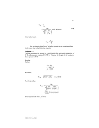 152
© 2000 CRC Press LLC
meter
per
farads
2 0








⋅
=
=
′
B
A
A
AN
H
H
r
D
ln
V
q
C
πε (5.69)
Observe that again
2
AN
AB
C
C =
Let us examine the effect of including ground on the capacitance for a
single-phase line in the following example.
Example 5.7
Find the capacitance to neutral for a single-phase line with phase separation of
20 ft and conductor radius of 0.075 ft. Assume the height of the conductor
above ground is 80 ft.
Solution
We have
D = 20 ft
r = 0.075 ft
H = 160 ft
As a result,
ft
2452
.
161
)
20
(
)
160
( 2
2
=
+
=
′
B
A
H
Therefore we have
meter
per
farads
578
.
5
2
2452
.
161
160
075
.
0
20
2
0
0
1
πε
πε
=






⋅
=
ln
CAN
If we neglect earth effect, we have
 