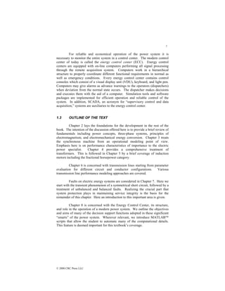 7
© 2000 CRC Press LLC
For reliable and economical operation of the power system it is
necessary to monitor the entire system in a control center. The modern control
center of today is called the energy control center (ECC). Energy control
centers are equipped with on-line computers performing all signal processing
through the remote acquisition system. Computers work in a hierarchical
structure to properly coordinate different functional requirements in normal as
well as emergency conditions. Every energy control center contains control
consoles which consist of a visual display unit (VDU), keyboard, and light pen.
Computers may give alarms as advance warnings to the operators (dispatchers)
when deviation from the normal state occurs. The dispatcher makes decisions
and executes them with the aid of a computer. Simulation tools and software
packages are implemented for efficient operation and reliable control of the
system. In addition, SCADA, an acronym for “supervisory control and data
acquisition,” systems are auxiliaries to the energy control center.
1.3 OUTLINE OF THE TEXT
Chapter 2 lays the foundations for the development in the rest of the
book. The intention of the discussion offered here is to provide a brief review of
fundamentals including power concepts, three-phase systems, principles of
electromagnetism, and electromechanical energy conversion. Chapter 3 treats
the synchronous machine from an operational modeling point of view.
Emphasis here is on performance characteristics of importance to the electric
power specialist. Chapter 4 provides a comprehensive treatment of
transformers. This is followed in Chapter 5 by a brief coverage of induction
motors including the fractional horsepower category.
Chapter 6 is concerned with transmission lines starting from parameter
evaluation for different circuit and conductor configurations. Various
transmission line performance modeling approaches are covered.
Faults on electric energy systems are considered in Chapter 7. Here we
start with the transient phenomenon of a symmetrical short circuit, followed by a
treatment of unbalanced and balanced faults. Realizing the crucial part that
system protection plays in maintaining service integrity is the basis for the
remainder of this chapter. Here an introduction to this important area is given.
Chapter 8 is concerned with the Energy Control Center, its structure,
and role in the operation of a modern power system. We outline the objectives
and aims of many of the decision support functions adopted in these significant
“smarts” of the power system. Wherever relevant, we introduce MATLAB
scripts that allow the student to automate many of the computational details.
This feature is deemed important for this textbook’s coverage.
 
