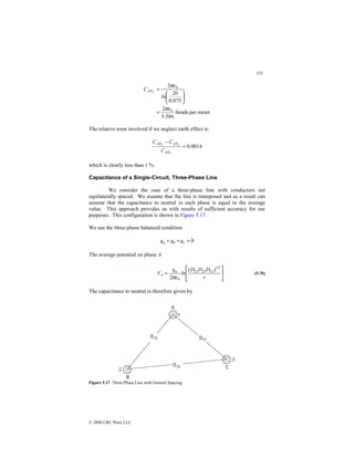 153
© 2000 CRC Press LLC
meter
per
farads
586
.
5
2
075
.
0
20
2
0
0
2
πε
πε
=






=
ln
CAN
The relative error involved if we neglect earth effect is:
0014
.
0
1
2
1
=
−
AN
AN
AN
C
C
C
which is clearly less than 1 %.
Capacitance of a Single-Circuit, Three-Phase Line
We consider the case of a three-phase line with conductors not
equilaterally spaced. We assume that the line is transposed and as a result can
assume that the capacitance to neutral in each phase is equal to the average
value. This approach provides us with results of sufficient accuracy for our
purposes. This configuration is shown in Figure 5.17.
We use the three-phase balanced condition
0
=
+
+ c
b
a q
q
q
The average potential on phase A








=
r
D
D
D
ln
q
V a
A
3
1
13
23
12
0
)
(
2πε
(5.70)
The capacitance to neutral is therefore given by
Figure 5.17 Three-Phase Line with General Spacing.
 