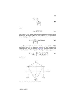 154
© 2000 CRC Press LLC








=
=
r
D
ln
V
q
C
A
a
AN
eq
0
2πε (5.71)
where
3
13
23
12
eq D
D
D
D = (5.72)
Observe that Deq is the same as the geometric mean distance obtained in the case
of inductance. Moreover, we have the same expression for the capacitance as
that for a single-phase line. Thus,
meter
per
farad
GMD
2 0






=
r
ln
CAN
πε
(5.73)
If we account for the influence of earth, we come up with a slightly
modified expression for the capacitance. Consider the same three-phase line
with the attendant image line shown in Figure 5.18. The line is assumed to be
transposed. As a result, the average phase A voltage will be given by
( )( )








=
)
(
)
2
(
3 23
13
12
3
3
2
1
13
23
12
0 H
H
H
r
H
H
H
D
D
D
ln
q
V a
A
πε
(5.74)
From the above,
Figure 5.18 Three-Phase Line with Ground Effect Included.
 