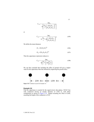 155
© 2000 CRC Press LLC
















=
3
1
23
13
12
3
2
1
eq
0
2
H
H
H
H
H
H
r
D
ln
CAN
πε
or
3
1
23
13
12
3
2
1
eq
0
2








+
=
H
H
H
H
H
H
ln
r
D
ln
CAN
πε
(5.75)
We define the mean distances
( ) 3
1
3
2
1 H
H
H
Hs = (5.76)
( ) 3
1
13
23
12 H
H
H
Hm = (5.77)
Then the capacitance expression reduces to








−








=
s
m
AN
H
H
ln
r
D
ln
C
eq
0
2πε
(5.78)
We can thus conclude that including the effect of ground will give a higher
value for the capacitance than that obtained by neglecting the ground effect.
Figure 5.19 Conductor Layout for Example 5.8.
Example 5.8
Find the capacitance to neutral for the signal-circuit, three-phase, 345-kV line
with conductors having an outside diameter of 1.063 in. with phase
configuration as shown in Figure 5.19. Repeat including the effect of earth,
assuming the height of the conductors is 50 ft.
 