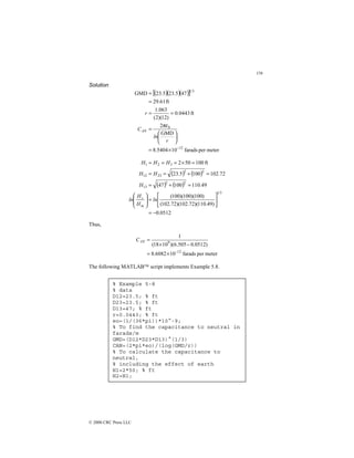 156
© 2000 CRC Press LLC
Solution
( )( )( )
[ ]
meter
per
farads
10
5404
.
8
GMD
2
ft
0443
.
0
)
12
)(
2
(
063
.
1
ft
61
.
29
47
5
.
23
5
.
23
GMD
12
0
3
1
−
×
=






=
=
=
=
=
r
ln
C
r
AN
πε
( ) ( )
( ) ( )
0512
.
0
)
49
.
110
)(
72
.
102
)(
72
.
102
(
)
100
)(
100
)(
100
(
49
.
110
100
47
72
.
102
100
5
.
23
ft
100
50
2
3
1
2
2
13
2
2
23
12
3
2
1
−
=






=








=
+
=
=
+
=
=
=
×
=
=
=
ln
H
H
ln
H
H
H
H
H
H
m
s
Thus,
meter
per
farads
10
6082
.
8
)
0512
.
0
505
.
6
)(
10
18
(
1
12
9
−
×
=
−
×
=
AN
C
The following MATLAB script implements Example 5.8.
% Example 5-8
% data
D12=23.5; % ft
D23=23.5; % ft
D13=47; % ft
r=0.0443; % ft
eo=(1/(36*pi))*10^-9;
% To find the capacitance to neutral in
farads/m
GMD=(D12*D23*D13)^(1/3)
CAN=(2*pi*eo)/(log(GMD/r))
% To calculate the capacitance to
neutral,
% including the effect of earth
H1=2*50; % ft
H2=H1;
 