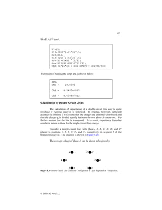 157
© 2000 CRC Press LLC
MATLAB con’t.
The results of running the script are as shown below:
Capacitance of Double-Circuit Lines
The calculation of capacitance of a double-circuit line can be quite
involved if rigorous analysis is followed. In practice, however, sufficient
accuracy is obtained if we assume that the charges are uniformly distributed and
that the charge qa is divided equally between the two phase A conductors. We
further assume that the line is transposed. As a result, capacitance formulae
similar in nature to those for the single-circuit line emerge.
Consider a double-circuit line with phases, A, B, C, A′, B′, and C′
placed in positions 1, 2, 3, 1′, 2′, and 3′, respectively, in segment I of the
transposition cycle. The situation is shown in Figure 5.20.
The average voltage of phase A can be shown to be given by
Figure 5.20 Double-Circuit Line Conductor Configuration in Cycle Segment I of Transposition.
EDU»
GMD = 29.6081
CAN = 8.5407e-012
CAN = 8.6084e-012
H3=H1;
H12=(D12^2+H1^2)^.5;
H23=H12;
H13=(D13^2+H3^2)^.5;
Hs=(H1*H2*H3)^(1/3);
Hm=(H12*H23*H13)^(1/3);
CAN=(2*pi*eo)/(log(GMD/r)-log(Hm/Hs))
 