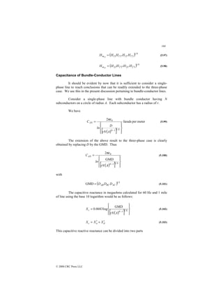 160
© 2000 CRC Press LLC
( ) 4
1
3
1
3
1
3
1
13
13 ′
′
′
′
= H
H
H
H
Hm (5.97)
( ) 4
1
3
2
3
2
3
2
23
23 ′
′
′
′
′
= H
H
H
H
Hm (5.98)
Capacitance of Bundle-Conductor Lines
It should be evident by now that it is sufficient to consider a single-
phase line to reach conclusions that can be readily extended to the three-phase
case. We use this in the present discussion pertaining to bundle-conductor lines.
Consider a single-phase line with bundle conductor having N
subconductors on a circle of radius A. Each subconductor has a radius of r.
We have
( )
[ ]
meter
per
farads
2
1
1
0










=
− N
N
AN
A
rN
D
ln
C
πε
(5.99)
The extension of the above result to the three-phase case is clearly
obtained by replacing D by the GMD. Thus
( )
[ ] 









=
− N
N
AN
A
rN
ln
C
1
1
0
GMD
2πε
(5.100)
with
( ) 3
1
GMD AC
BC
AB D
D
D
= (5.101)
The capacitive reactance in megaohms calculated for 60 Hz and 1 mile
of line using the base 10 logarithm would be as follows:
( )
[ ] 









=
− N
N
c
A
rN
X 1
1
GMD
log
0683
.
0 (5.102)
d
a
c X
X
X ′
+
′
= (5.103)
This capacitive reactive reactance can be divided into two parts
 