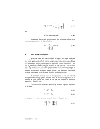 161
© 2000 CRC Press LLC
( )
[ ] 









=
′
− N
N
a
A
rN
X 1
1
1
log
0683
.
0 (5.104)
and
)
GMD
log(
0683
.
0
=
′
d
X (5.105)
If the bundle spacing S is specified rather than the radius A of the circle
on which the conductors lie, then as before,
1
for
sin
2







= N
N
S
A
π
(5.106)
5.5 TWO-PORT NETWORKS
A network can have two terminals or more, but many important
networks in electric energy systems are those with four terminals arranged in
two pairs. A two-terminal pair network might contain a transmission line model
or a transformer model, to name a few in our power system applications. The
box is sometimes called a coupling network, or four-pole, or a two-terminal
pair. The term two-port network is in common use. It is a common mistake to
call it a four-terminal network. In fact, the two-port network is a restricted four-
terminal network since we require that the current at one terminal of a pair must
be equal and opposite to the current at the other terminal of the pair.
An important problem arises in the application of two-port network
theory to electric energy systems, which is called the transmission problem. It is
required to find voltage and current at one pair of terminals in terms of
quantities at the other pair.
The transmission problem is handled by assuming a pair of equations
of the form
r
r
s BI
AV
V +
= (5.107)
r
r
s DI
CV
I +
= (5.108)
to represent the two-port network. In matrix form, we therefore have












=






r
r
s
s
I
V
D
C
B
A
I
V
(5.109)
 