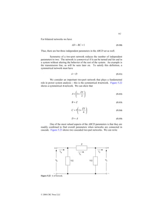 162
© 2000 CRC Press LLC
For bilateral networks we have
1
=
− BC
AD (5.110)
Thus, there are but three independent parameters in the ABCD set as well.
Symmetry of a two-port network reduces the number of independent
parameters to two. The network is symmetrical if it can be turned end for end in
a system without altering the behavior of the rest of the system. An example is
the transmission line, as will be seen later on. To satisfy this definition, a
symmetrical network must have
A = D (5.111)
We consider an important two-port network that plays a fundamental
role in power system analysis – this is the symmetrical π-network. Figure 5.22
shows a symmetrical π-network. We can show that






+
=
2
1
ZY
A (5.112)
Z
B = (5.113)






+
=
4
1
ZY
Y
C (5.114)
A
D = (5.115)
One of the most valued aspects of the ABCD parameters is that they are
readily combined to find overall parameters when networks are connected in
cascade. Figure 5.23 shows two cascaded two-part networks. We can write
Figure 5.22 A π-Network.
 