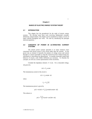 9
© 2000 CRC Press LLC
Chapter 2
BASICS OF ELECTRIC ENERGY SYSTEM THEORY
2.1 INTRODUCTION
This chapter lays the groundwork for the study of electric energy
systems. We develop some basic tools involving fundamental concepts,
definitions, and procedures. The chapter can be considered as simply a review of
topics utilized throughout this work. We start by introducing the principal
electrical quantities.
2.2 CONCEPTS OF POWER IN ALTERNATING CURRENT
SYSTEMS
The electric power systems specialist is in many instances more
concerned with electric power in the circuit rather than the currents. As the
power into an element is basically the product of voltage across and current
through it, it seems reasonable to swap the current for power without losing any
information in describing the phenomenon. In treating sinusoidal steady-state
behavior of circuits, some further definitions are necessary. To illustrate the
concepts, we will use a cosine representation of the waveforms.
Consider the impedance element φ
∠
= Z
Z . For a sinusoidal voltage,
υ(t) given by
t
V
t m ω
υ cos
)
( =
The instantaneous current in the circuit is
)
cos(
)
( φ
ω −
= t
I
t
i m
where
Z
V
I m
m =
The instantaneous power is given by
)]
cos(
)
[cos(
)
(
)
(
)
( φ
ω
ω
υ −
=
= t
t
I
V
t
i
t
t
p m
m
This reduces to
)]
2
cos(
[cos
2
)
( φ
ω
φ −
+
= t
I
V
t
p m
m
 