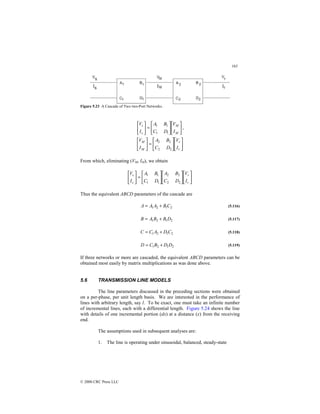 163
© 2000 CRC Press LLC
Figure 5.23 A Cascade of Two two-Port Networks.












=






M
M
s
s
I
V
D
C
B
A
I
V
1
1
1
1
,












=






r
r
M
M
I
V
D
C
B
A
I
V
2
2
2
2
From which, eliminating (VM, IM), we obtain


















=






r
r
s
s
I
V
D
C
B
A
D
C
B
A
I
V
2
2
2
2
1
1
1
1
Thus the equivalent ABCD parameters of the cascade are
2
1
2
1 C
B
A
A
A +
= (5.116)
2
1
2
1 D
B
B
A
B +
= (5.117)
2
1
2
1 C
D
A
C
C +
= (5.118)
2
1
2
1 D
D
B
C
D +
= (5.119)
If three networks or more are cascaded, the equivalent ABCD parameters can be
obtained most easily by matrix multiplications as was done above.
5.6 TRANSMISSION LINE MODELS
The line parameters discussed in the preceding sections were obtained
on a per-phase, per unit length basis. We are interested in the performance of
lines with arbitrary length, say l. To be exact, one must take an infinite number
of incremental lines, each with a differential length. Figure 5.24 shows the line
with details of one incremental portion (dx) at a distance (x) from the receiving
end.
The assumptions used in subsequent analyses are:
1. The line is operating under sinusoidal, balanced, steady-state
 