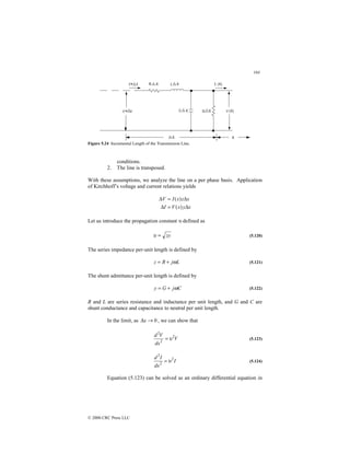 164
© 2000 CRC Press LLC
Figure 5.24 Incremental Length of the Transmission Line.
conditions.
2. The line is transposed.
With these assumptions, we analyze the line on a per phase basis. Application
of Kirchhoff’s voltage and current relations yields
x
y
x
V
I
x
z
x
I
V
∆
=
∆
∆
=
∆
)
(
)
(
Let us introduce the propagation constant υ defined as
zy
=
υ (5.120)
The series impedance per-unit length is defined by
L
j
R
z ω
+
= (5.121)
The shunt admittance per-unit length is defined by
C
j
G
y ω
+
= (5.122)
R and L are series resistance and inductance per unit length, and G and C are
shunt conductance and capacitance to neutral per unit length.
In the limit, as 0
→
∆x , we can show that
V
dx
V
d 2
2
2
υ
= (5.123)
I
dx
I
d 2
2
2
υ
= (5.124)
Equation (5.123) can be solved as an ordinary differential equation in
 