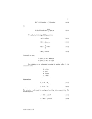 166
© 2000 CRC Press LLC
x
I
Z
x
V
x
V c υ
υ sinh
)
0
(
cosh
)
0
(
)
( +
= (5.130)
and
x
Z
V
x
I
x
I
c
υ
υ sinh
)
0
(
cosh
)
0
(
)
( +
= (5.131)
We define the following ABCD parameters:
x
x
A υ
cosh
)
( = (5.132)
x
Z
x
B c υ
sinh
)
( = (5.133)
x
Z
x
C
c
υ
sinh
1
)
( = (5.134)
x
x
D υ
cosh
)
( = (5.135)
As a result, we have
)
0
(
)
(
)
0
(
)
(
)
(
)
0
(
)
(
)
0
(
)
(
)
(
I
x
D
V
x
C
x
I
I
x
B
V
x
A
x
V
+
=
+
=
For evaluation of the voltage and current at the sending end x = l, it is
common to write
)
0
(
)
0
(
)
(
)
(
I
I
V
V
l
I
I
l
V
V
r
r
s
s
=
=
=
=
Thus we have
r
r
s BI
AV
V +
= (5.136)
r
r
s DI
CV
I +
= (5.137)
The subscripts s and r stand for sending and receiving values, respectively. We
have from above:
l
l
A
A υ
cosh
)
( =
= (5.138)
l
Z
l
B
B c υ
sinh
)
( =
= (5.139)
 