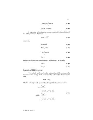 167
© 2000 CRC Press LLC
l
Z
l
C
C
c
υ
sinh
1
)
( =
= (5.140)
l
l
D
D υ
cosh
)
( =
= (5.141)
It is practical to introduce the complex variable θ in the definition of
the ABCD parameters. We define
ZY
l =
=υ
θ (5.142)
As a result,
θ
cosh
=
A (5.143)
θ
sinh
c
Z
B = (5.144)
θ
sinh
1
c
Z
C = (5.145)
A
D = (5.146)
Observe that the total line series impedance and admittance are given by
zl
Z = (5.147)
yl
Y = (5.148)
Evaluating ABCD Parameters
Two methods can be employed to calculate the ABCD parameters of a
transmission line exactly. Both assume that θ is calculated in the rectangular
form
2
1 θ
θ
θ j
+
=
The first method proceeds by expanding the hyperbolic functions as follows:
( )
( )
2
2
2
2
1
1
1
1
2
1
2
sinh
2
1
2
θ
θ
θ
θ
θ
θ
θ
θ
θ
θ
θ
θ
θ
−
∠
−
∠
=
−
=
−
∠
+
∠
=
+
=
−
−
−
−
e
e
e
e
e
e
e
e
A
(5.149)
 