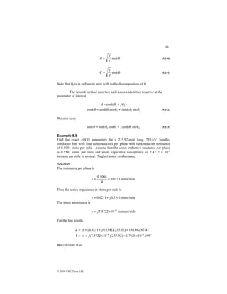 168
© 2000 CRC Press LLC
θ
sinh
Y
Z
B = (5.150)
θ
sinh
Z
Y
C = (5.151)
Note that θ2 is in radians to start with in the decomposition of θ.
The second method uses two well-known identities to arrive at the
parameter of interest.
)
cosh( 2
1 θ
θ j
A +
=
2
1
2
1 sin
sinh
cos
cosh
cosh θ
θ
θ
θ
θ j
+
= (5.152)
We also have
2
1
2
1 sin
cosh
cos
sinh
sinh θ
θ
θ
θ
θ j
+
= (5.153)
Example 5.9
Find the exact ABCD parameters for a 235.92-mile long, 735-kV, bundle-
conductor line with four subconductors per phase with subconductor resistance
of 0.1004 ohms per mile. Assume that the series inductive reactance per phase
is 0.5541 ohms per mile and shunt capacitive susceptance of 7.4722 × 10-6
siemens per mile to neutral. Neglect shunt conductance.
Solution
The resistance per phase is
ohms/mile
0251
.
0
4
1004
.
0
=
=
r
Thus the series impedance in ohms per mile is
ohms/mile
5541
.
0
0251
.
0 j
z +
=
The shunt admittance is
le
siemens/mi
10
4722
.
7 6
−
×
= j
y
For the line length,
$
$
90
10
7628
.
1
)
92
.
235
)(
10
4722
.
7
(
41
.
87
86
.
130
)
92
.
235
)(
5541
.
0
0251
.
0
(
3
6
∠
×
=
×
=
=
∠
=
+
=
=
−
−
j
yl
Y
j
zl
Z
We calculate θ as
 