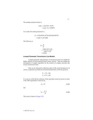 172
© 2000 CRC Press LLC
The sending-end power factor is
99979
.
0
)
17
.
1
cos(
)
49
.
18
66
.
19
cos(
cos
=
=
−
=
s
φ
As a result, the sending-end power is
MW
10
77
.
1448
)
99979
.
0
)(
05
.
1100
)(
10
0938
.
439
(
3
6
3
×
=
×
=
s
P
The efficiency is
9836
.
0
10
77
.
1448
95
.
0
10
1500
6
6
=
×
×
×
=
=
s
r
P
P
η
Lumped Parameter Transmission Line Models
Lumped parameter representations of transmission lines are needed for
further analysis of interconnected electric power systems. Their use enables the
development of simpler algorithms for the solution of complex networks that
involve transmission lines.
Here we are interested in obtaining values of the circuit elements of a π
circuit, to represent accurately the terminal characteristics of the line given by
r
r
s
r
r
s
DI
CV
I
BI
AV
V
+
=
+
=
It is easy to verify that the elements of the equivalent circuit are given in terms
of the ABCD parameters of the line by
B
Z =
π (5.154)
and
B
A
Y
1
−
=
π (5.155)
The circuit is shown in Figure 5.25.
 