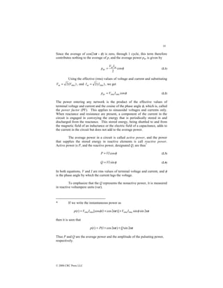 10
© 2000 CRC Press LLC
Since the average of cos(2ωt - φ) is zero, through 1 cycle, this term therefore
contributes nothing to the average of p, and the average power pav is given by
φ
cos
2
av
m
mI
V
p = (2.1)
Using the effective (rms) values of voltage and current and substituting
)
(
2 rms
V
Vm = , and )
(
2 rms
I
Im = , we get
φ
cos
rms
rms
av I
V
p = (2.2)
The power entering any network is the product of the effective values of
terminal voltage and current and the cosine of the phase angle φ, which is, called
the power factor (PF). This applies to sinusoidal voltages and currents only.
When reactance and resistance are present, a component of the current in the
circuit is engaged in conveying the energy that is periodically stored in and
discharged from the reactance. This stored energy, being shuttled to and from
the magnetic field of an inductance or the electric field of a capacitance, adds to
the current in the circuit but does not add to the average power.
The average power in a circuit is called active power, and the power
that supplies the stored energy in reactive elements is call reactive power.
Active power is P, and the reactive power, designated Q, are thus*
φ
cos
VI
P = (2.3)
φ
sin
VI
Q = (2.4)
In both equations, V and I are rms values of terminal voltage and current, and φ
is the phase angle by which the current lags the voltage.
To emphasize that the Q represents the nonactive power, it is measured
in reactive voltampere units (var).
* If we write the instantaneous power as
t
I
V
t
I
V
t
p ω
φ
ω
φ 2
sin
sin
)]
2
cos
1
(
[cos
)
( rms
rms
rms
rms +
+
=
then it is seen that
t
Q
t
P
t
p ω
ω 2
sin
)
2
cos
1
(
)
( +
+
=
Thus P and Q are the average power and the amplitude of the pulsating power,
respectively.
 