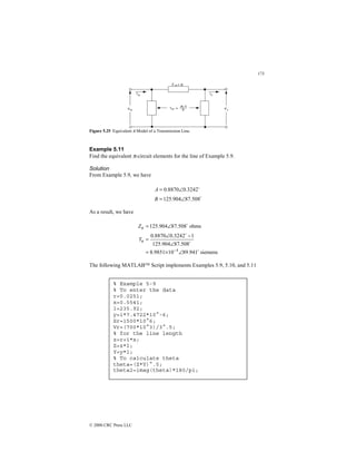 173
© 2000 CRC Press LLC
Figure 5.25 Equivalent π Model of a Transmission Line.
Example 5.11
Find the equivalent π-circuit elements for the line of Example 5.9.
Solution
From Example 5.9, we have
$
$
508
.
87
904
.
125
3242
.
0
8870
.
0
∠
=
∠
=
B
A
As a result, we have
siemens
941
.
89
10
9851
.
8
508
.
87
904
.
125
1
3242
.
0
8870
.
0
ohms
508
.
87
904
.
125
4 $
$
$
$
∠
×
=
∠
−
∠
=
∠
=
−
π
π
Y
Z
The following MATLAB Script implements Examples 5.9, 5.10, and 5.11
% Example 5-9
% To enter the data
r=0.0251;
x=0.5541;
l=235.92;
y=i*7.4722*10^-6;
Sr=1500*10^6;
Vr=(700*10^3)/3^.5;
% for the line length
z=r+i*x;
Z=z*l;
Y=y*l;
% To calculate theta
theta=(Z*Y)^.5;
theta2=imag(theta)*180/pi;
 
