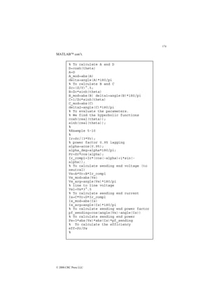174
© 2000 CRC Press LLC
MATLAB con’t.
% To calculate A and D
D=cosh(theta)
A=D
A_mod=abs(A)
delta=angle(A)*180/pi
% To calculate B and C
Zc=(Z/Y)^.5;
B=Zc*sinh(theta)
B_mod=abs(B) delta1=angle(B)*180/pi
C=1/Zc*sinh(theta)
C_mod=abs(C)
delta2=angle(C)*180/pi
% To evaluate the parameters.
% We find the hyperbolic functions
cosh(real(theta));
sinh(real(theta));
%
%Example 5-10
%
Ir=Sr/(3*Vr);
% power factor 0.95 lagging
alpha=acos(0.95);
alpha_deg=alpha*180/pi;
Pr=Sr*cos(alpha);
Ir_compl=Ir*(cos(-alpha)+i*sin(-
alpha));
% To calculate sending end voltage (to
neutral)
Vs=A*Vr+B*Ir_compl
Vs_mod=abs(Vs)
Vs_arg=angle(Vs)*180/pi
% line to line voltage
Vsl=Vs*3^.5
% To calculate sending end current
Is=C*Vr+D*Ir_compl
Is_mod=abs(Is)
Is_arg=angle(Is)*180/pi
% To calculate sending end power factor
pf_sending=cos(angle(Vs)-angle(Is))
% To calculate sending end power
Ps=3*abs(Vs)*abs(Is)*pf_sending
% To calculate the efficiency
eff=Pr/Ps
%
 