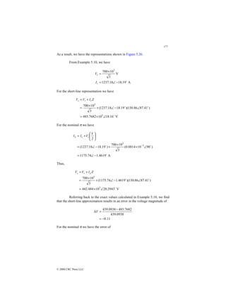 177
© 2000 CRC Press LLC
As a result, we have the representations shown in Figure 5.26.
From Example 5.10, we have
A
19
.
18
18
.
1237
V
3
10
700 3
$
−
∠
=
×
=
r
r
I
V
For the short-line representation we have
V
16
.
18
10
7682
.
485
)
41
.
87
86
.
130
)(
19
.
18
18
.
1237
(
3
10
700
3
3
$
$
$
∠
×
=
∠
−
∠
+
×
=
+
= Z
I
V
V r
r
s
For the nominal π we have
A
4619
.
1
74
.
1175
)
90
10
8814
.
0
(
3
10
700
)
19
.
18
18
.
1237
(
2
3
3
$
$
$
−
∠
=
∠
×
×
+
−
∠
=






+
=
−
Y
V
I
I r
r
L
Thus,
V
2943
.
20
10
484
.
442
)
41
.
87
86
.
130
)(
4619
.
1
74
.
1175
(
3
10
700
3
3
$
$
$
∠
×
=
∠
−
∠
+
×
=
+
= Z
I
V
V L
r
s
Referring back to the exact values calculated in Example 5.10, we find
that the short-line approximation results in an error in the voltage magnitude of
11
.
0
0938
.
439
7682
.
485
0938
.
439
−
=
−
=
∆V
For the nominal π we have the error of
 