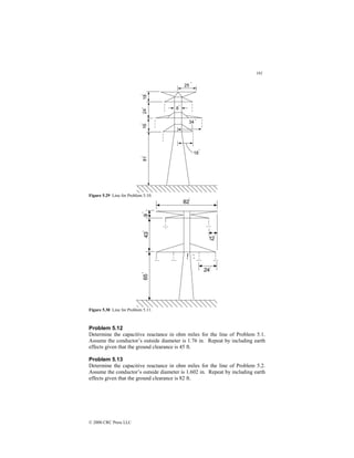 181
© 2000 CRC Press LLC
Figure 5.29 Line for Problem 5.10.
Figure 5.30 Line for Problem 5.11.
Problem 5.12
Determine the capacitive reactance in ohm miles for the line of Problem 5.1.
Assume the conductor’s outside diameter is 1.76 in. Repeat by including earth
effects given that the ground clearance is 45 ft.
Problem 5.13
Determine the capacitive reactance in ohm miles for the line of Problem 5.2.
Assume the conductor’s outside diameter is 1.602 in. Repeat by including earth
effects given that the ground clearance is 82 ft.
 
