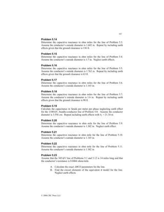 182
© 2000 CRC Press LLC
Problem 5.14
Determine the capacitive reactance in ohm miles for the line of Problem 5.3.
Assume the conductor’s outside diameter is 1.602 in. Repeat by including earth
effects given that the ground clearance is 136 ft.
Problem 5.15
Determine the capacitive reactance in ohm miles for the line of Problem 5.4.
Assume the conductor’s outside diameter is 1.7 in. Neglect earth effects.
Problem 5.16
Determine the capacitive reactance in ohm miles for the line of Problem 5.5.
Assume the conductor’s outside diameter is 1.762 in. Repeat by including earth
effects given that the ground clearance is 63 ft.
Problem 5.17
Determine the capacitive reactance in ohm miles for the line of Problem 5.6.
Assume the conductor’s outside diameter is 1.165 in.
Problem 5.18
Determine the capacitive reactance in ohm miles for the line of Problem 5.7.
Assume the conductor’s outside diameter is 1.6 in. Repeat by including earth
effects given that the ground clearance is 90 ft.
Problem 5.19
Calculate the capacitance in farads per meter per phase neglecting earth effect
for the 1100-kV, bundle-conductor line of Problem 5.8. Assume the conductor
diameter is 3.556 cm. Repeat including earth effects with h1 = 21.34 m.
Problem 5.20
Determine the capacitive reactance in ohm mile for the line of Problem 5.9.
Assume the conductor’s outside diameter is 1.302 in. Neglect earth effect.
Problem 5.21
Determine the capacitive reactance in ohm mile for the line of Problem 5.10.
Assume the conductor’s outside diameter is 1.165 in.
Problem 5.22
Determine the capacitive reactance in ohm mile for the line of Problem 5.11.
Assume the conductor’s outside diameter is 1.302 in.
Problem 5.23
Assume that the 345-kV line of Problems 5.1 and 5.12 is 14 miles long and that
the conductor’s resistance is 0.0466 ohms/mile.
A. Calculate the exact ABCD parameters for the line.
B. Find the circuit elements of the equivalent π model for the line.
Neglect earth effects.
 