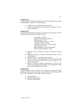 183
© 2000 CRC Press LLC
Problem 5.24
Assume that the 1100-kV line of Problems 5.8 and 5.19 is 400 km long and that
the subconductor’s resistance is 0.0435 ohms/km.
A. Calculate the exact ABCD parameters for the line.
B. Find the circuit elements of the equivalent π model for the line.
Neglect earth effects.
Problem 5.25
The following information is available for a single-circuit, three-phase, 345-kV,
360 mega volt amperes (MVA) transmission line:
Line length = 413 miles.
Number of conductors per phase = 2.
Bundle spacing = 18 in.
Outside conductor diameter = 1.165 in.
Conductor’s GMR = 0.0374 ft.
Conductor’s resistance = 0.1062 ohms/mile.
Phase separation = 30 ft.
Phase configuration is equilateral triangle.
Minimum ground clearance = 80 ft.
A. Calculate the line’s inductive reactance in ohms per mile per
phase.
B. Calculate the capacitive reactance including earth effects in ohm
miles per phase.
C. Calculate the exact A and B parameters of the line.
D. Find the voltage at the sending end of the line if normal rating
power at 0.9 PF is delivered at 345-kV at the receiving end. Use
the exact formulation.
E. Repeat (d) using the short-line approximation. Find the error
involved in computing the magnitude of the sending-end voltage
between this method and the exact one.
Problem 5.26
For the transmission line of Problem 5.24, calculate the sending-end voltage,
sending-end current, power, and power factor when the line is delivering 4500
MVA at 0.9 PF lagging at rated voltage, using the following:
A. Exact formulation.
B. Nominal π approximation.
C. Short-line approximation.
 