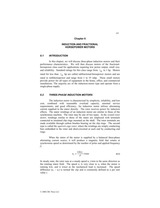 185
© 2000 CRC Press LLC
Chapter 6
INDUCTION AND FRACTIONAL
HORSEPOWER MOTORS
6.1 INTRODUCTION
In this chapter, we will discuss three-phase induction motors and their
performance characteristics. We will then discuss motors of the fractional-
horsepower class used for applications requiring low power output, small size,
and reliability. Standard ratings for this class range from 20
1 to 1 hp. Motors
rated for less than 20
1 hp are called subfractional-horsepower motors and are
rated in millihorsepower and range from 1 to 35 mhp. These small motors
provide power for all types of equipment in the home, office, and commercial
installations. The majority are of the induction-motor type and operate from a
single-phase supply.
6.2 THREE-PHASE INDUCTION MOTORS
The induction motor is characterized by simplicity, reliability, and low
cost, combined with reasonable overload capacity, minimal service
requirements, and good efficiency. An induction motor utilizes alternating
current supplied to the stator directly. The rotor receives power by induction
effects. The stator windings of an induction motor are similar to those of the
synchronous machine. The rotor may be one of two types. In the wound rotor
motor, windings similar to those of the stator are employed with terminals
connected to insulated slip rings mounted on the shaft. The rotor terminals are
made available through carbon brushes bearing on the slip rings. The second
type is called the squirrel-cage rotor, where the windings are simply conducting
bars embedded in the rotor and short-circuited at each end by conducting end
rings.
When the stator of the motor is supplied by a balanced three-phase
alternating current source, it will produce a magnetic field that rotates at
synchronous speed as determined by the number of poles and applied frequency
fs.
r/min
120
P
f
n s
s = (6.1)
In steady state, the rotor runs at a steady speed nr r/min in the same direction as
the rotating stator field. The speed nr is very close to ns when the motor is
running low, and is lower as the mechanical load is increased. The speed
difference (ns – nr) is termed the slip and is commonly defined as a per unit
value s.
 