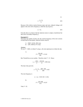186
© 2000 CRC Press LLC
s
r
s
n
n
n
s
−
= (6.2)
Because of the relative motion between stator and rotor, induced voltages will
appear in the rotor with a frequency fr called the slip frequency.
s
r sf
f = (6.3)
From the above we observe that the induction motor is simply a transformer but
that it has a secondary frequency fr.
Example 6.1
Determine the number of poles, the slip, and the frequency of the rotor currents
at rated load for three-phase, induction motors rated at:
A. 2200 V, 60 Hz, 588 r/min.
B. 120V, 600 Hz, 873 r/min.
Solution
We use P = 120f/n, to obtain P, using nr, the rotor speed given to obtain the slip.
A.
245
.
12
588
60
120
=
×
=
P
But P should be an even number. Therefore, take P = 12. Hence
r/min
600
12
60
120
120
=
×
=
=
P
f
ns
The slip is thus given by
02
.
0
600
588
600
=
−
=
−
=
s
r
s
n
n
n
s
The rotor frequency is
Hz
2
.
1
60
02
.
0 =
×
=
= s
r sf
f
B.
47
.
82
873
600
120
=
×
=
P
Take P = 82.
 