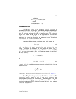 187
© 2000 CRC Press LLC
Hz
6
.
3
600
006
.
0
006
.
0
r/min
05
.
878
82
600
120
=
×
=
=
=
×
=
r
s
f
s
n
Equivalent Circuits
An equivalent circuit of the three-phase induction motor can be
developed on the basis of the above considerations and transformer models.
Looking into the stator terminals, the applied voltage Vs will supply the resistive
drop IsR1 as well as the inductive voltage jIsX1 and the counter EMF E1 where Is
is the stator current and R1 and X1 are the stator effective resistance and
inductive reactance respectively. In a manner similar to that employed for the
analysis of the transformer, we model the magnetizing circuit by the shunt
conductance Gc and inductive susceptance –jBm.
The rotor’s induced voltage E2s is related to the stator EMF E1 by
1
2 sE
E s = (6.4)
This is due simply to the relative motion between stator and rotor. The rotor
current Irs is equal to the current Ir in the stator circuit. The induced EMF E2s
supplies the resistive voltage component IrR2 and inductive component jIr(sX2).
R2 is the rotor resistance, and X2 is the rotor inductive reactance on the basis of
the stator frequency.
)
( 2
2
2 sX
jI
R
I
E r
r
s +
=
or
)
( 2
2
1 sX
jI
R
I
sE r
r +
= (6.5)
From the above we conclude that the equivalent rotor impedance seen from the
stator is given by:
2
2
1
jX
s
R
I
E
r
+
=
The complete equivalent circuit of the induction motor is shown in Figure 6.1.
Considering the active power flow into the induction machine, we find
that the input power Ps supplies the stator I2
R losses and the core losses. The
remaining power denoted by the air-gap power Pg is that transferred to the rotor
circuit. Part of the air-gap power is expended as rotor I2
R losses with the
remainder being the mechanical power delivered to the motor shaft. We can
express the air-gap power as
 