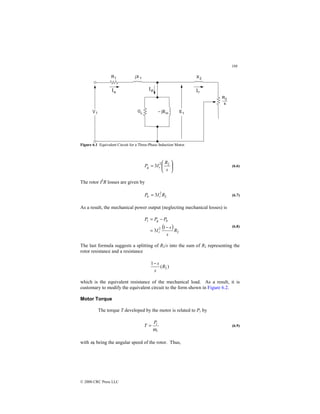 188
© 2000 CRC Press LLC
Figure 6.1 Equivalent Circuit for a Three-Phase Induction Motor.






=
s
R
I
P r
g
2
2
3 (6.6)
The rotor I2
R losses are given by
2
2
3 R
I
P r
lr = (6.7)
As a result, the mechanical power output (neglecting mechanical losses) is
( )
2
2 1
3 R
s
s
I
P
P
P
r
lr
g
r
−
=
−
=
(6.8)
The last formula suggests a splitting of R2/s into the sum of R2 representing the
rotor resistance and a resistance
)
(
1
2
R
s
s
−
which is the equivalent resistance of the mechanical load. As a result, it is
customary to modify the equivalent circuit to the form shown in Figure 6.2.
Motor Torque
The torque T developed by the motor is related to Pr by
r
r
P
T
ω
= (6.9)
with ωr being the angular speed of the rotor. Thus,
 