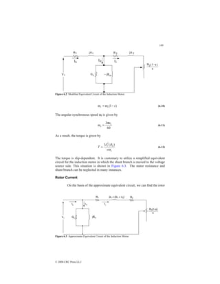189
© 2000 CRC Press LLC
Figure 6.2 Modified Equivalent Circuit of the Induction Motor.
)
1
( s
s
r −
= ω
ω (6.10)
The angular synchronous speed ωs is given by
60
2 s
s
n
π
ω = (6.11)
As a result, the torque is given by
s
r
s
R
I
T
ω
)
(
3 2
2
= (6.12)
The torque is slip-dependent. It is customary to utilize a simplified equivalent
circuit for the induction motor in which the shunt branch is moved to the voltage
source side. This situation is shown in Figure 6.3. The stator resistance and
shunt branch can be neglected in many instances.
Rotor Current
On the basis of the approximate equivalent circuit, we can find the rotor
Figure 6.3 Approximate Equivalent Circuit of the Induction Motor.
 