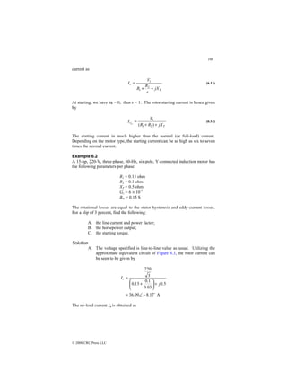 190
© 2000 CRC Press LLC
current as
T
r
jX
s
R
R
V
I
+
+
=
2
1
1
(6.13)
At starting, we have ωr = 0; thus s = 1. The rotor starting current is hence given
by
T
r
jX
R
R
V
I st
+
+
=
)
( 2
1
1
(6.14)
The starting current in much higher than the normal (or full-load) current.
Depending on the motor type, the starting current can be as high as six to seven
times the normal current.
Example 6.2
A 15-hp, 220-V, three-phase, 60-Hz, six-pole, Y-connected induction motor has
the following parameters per phase:
R1 = 0.15 ohm
R2 = 0.1 ohm
XT = 0.5 ohm
Gc = 6 × 10-3
Bm = 0.15 S
The rotational losses are equal to the stator hysteresis and eddy-current losses.
For a slip of 3 percent, find the following:
A. the line current and power factor;
B. the horsepower output;
C. the starting torque.
Solution
A. The voltage specified is line-to-line value as usual. Utilizing the
approximate equivalent circuit of Figure 6.3, the rotor current can
be seen to be given by
A
17
.
8
09
.
36
5
.
0
03
.
0
1
.
0
15
.
0
3
220
$
−
∠
=
+






+
=
j
Ir
The no-load current Iφ is obtained as
 
