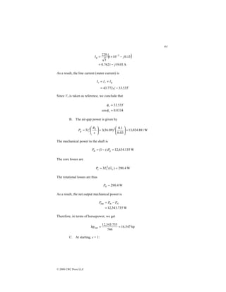 191
© 2000 CRC Press LLC
( )
A
05
.
19
7621
.
0
15
.
0
10
6
3
220 3
j
j
I
−
=
−
×
= −
φ
As a result, the line current (stator current) is
$
535
.
33
772
.
43 −
∠
=
+
= φ
I
I
I r
s
Since V1 is taken as reference, we conclude that
8334
.
0
cos
535
.
33
=
=
s
s
φ
φ $
B. The air-gap power is given by
W
881
.
024
,
13
03
.
0
1
.
0
)
09
.
36
(
3
3 2
2
2
=






=






=
s
R
I
P r
g
The mechanical power to the shaft is
W
135
.
634
,
12
)
1
( =
−
= g
m P
s
P
The core losses are
W
4
.
290
)
(
3 2
1 =
= c
c G
E
P
The rotational losses are thus
W
4
.
290
=
rl
P
As a result, the net output mechanical power is
W
735
.
343
,
12
out
=
−
= rl
m P
P
P
Therefore, in terms of horsepower, we get
hp
547
.
16
746
735
.
343
,
12
hpout =
=
C. At starting, s = 1:
 