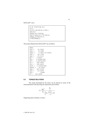 193
© 2000 CRC Press LLC
MATLAB con’t.
The results obtained from MATLAB are as follows:
6.3 TORQUE RELATIONS
The torque developed by the motor can be derived in terms of the
motor parameters and slip using the expressions given before.
2
2
2
1
2
2
1
3
T
s
X
s
R
R
s
R
V
T
+






+
=
ω
Neglecting stator resistance, we have
% At starting s=1
s=1;
Ir=V/((R1+R2/s)+i*Xt);
abs(Ir)
angle(Ir)*180/pi
Pg=3*(abs(Ir))^2*(R2/s)
omega_s=2*pi*f/3;
T=Pg/omega_s
EDU»
ans = 36.0943
ans = -8.1685
Iphi = 0.7621-19.0526i
ans = 43.7750
ans = -33.5313
pf = 0.8336
Pg = 1.3028e+004
Pm = 1.2637e+004
Pc = 290.4000
Prl = 290.4000
Pout = 1.2347e+004
hpout = 16.5506
ans = 227.2150
ans = -63.4349
Pg = 15488
T = 123.2496
 