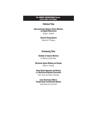 The ELECTRIC POWER ENGINEERING Series
series editor Leo Grigsy
Published Titles
Electromechanical Systems, Electric Machines,
and Applied Mechatronics
Sergey E. Lyshevski
Electrical Energy Systems
Mohamed E. El-Hawary
The POWER ENGINEERING Series
series editor Leo Grigsby
Forthcoming Titles
Handbook of Induction Machines
Ion Boldea and Syed Nasar
Distribution System Modeling and Analysis
William H. Kersting
Power System Operations and Planning
in a Restructured Business Environment
Fred I. Denny and David E. Dismukes
Linear Synchronous Motors:
Transportation and Automation Systems
Jacek Gieras and Jerry Piech
 