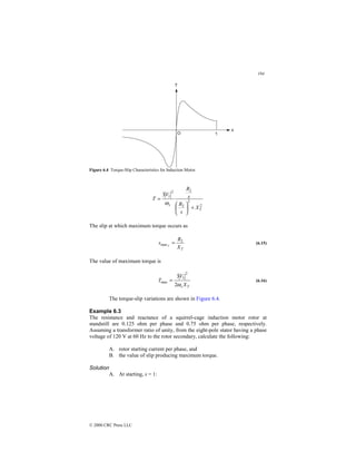 194
© 2000 CRC Press LLC
Figure 6.4 Torque-Slip Characteristics for Induction Motor.
2
2
2
2
2
1
3
T
s
X
s
R
s
R
V
T
+






=
ω
The slip at which maximum torque occurs as
T
X
R
s T
2
max = (6.15)
The value of maximum torque is
T
s X
V
T
ω
2
3
2
1
max = (6.16)
The torque-slip variations are shown in Figure 6.4.
Example 6.3
The resistance and reactance of a squirrel-cage induction motor rotor at
standstill are 0.125 ohm per phase and 0.75 ohm per phase, respectively.
Assuming a transformer ratio of unity, from the eight-pole stator having a phase
voltage of 120 V at 60 Hz to the rotor secondary, calculate the following:
A. rotor starting current per phase, and
B. the value of slip producing maximum torque.
Solution
A. At starting, s = 1:
 