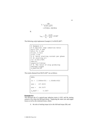 195
© 2000 CRC Press LLC
A
538
.
80
823
.
157
75
.
0
125
.
0
120
−
∠
=
+
=
j
Ir
B.
1667
.
0
75
.
0
125
.
0
max =
=
=
T
r
X
R
s T
The following script implements Example 6.3 in MATLAB:
The results obtained from MATLAB are as follows:
Example 6.4
The full-load slip of a squirrel-cage induction motor is 0.05, and the starting
current is five times the full-load current. Neglecting the stator core and copper
losses as well as the rotational losses, obtain:
A. the ratio of starting torque (st) to the full-load torque (fld), and
% Example 6-3
% A squirrel cage induction motor
Rr=0.125; % ohm
XT=0.75; % ohm
V=120; % Volt
f=60; % Hz
% A. Rotor starting current per phase
% At starting s=1
Ir= V/(Rr+i*XT)
abs(Ir)
angle(Ir)*180/pi
% B. The value of slip producing
maximum torque
s_maxT=Rr/XT
EDU»
Ir = 2.5946e+001 - 1.5568e+002I
ans = 157.8230
ans = -80.5377
s_maxT = 0.1667
 