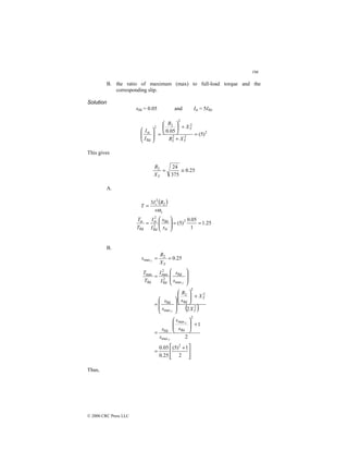 196
© 2000 CRC Press LLC
B. the ratio of maximum (max) to full-load torque and the
corresponding slip.
Solution
sfld = 0.05 and Ist = 5Ifld
2
2
2
2
2
2
2
2
fld
st
)
5
(
05
.
0
=
+
+






=








T
T
X
R
X
R
I
I
This gives
25
.
0
375
24
2
≅
=
T
X
R
A.
( )
25
.
1
1
05
.
0
)
5
(
3
2
st
fld
2
fld
2
st
fld
st
2
2
=
=








=
=
s
s
I
I
T
T
s
R
I
T
s
r
ω
B.
( )







 +
=
+








=
+
















=








=
=
=
2
1
)
5
(
25
.
0
05
.
0
2
1
2
25
.
0
2
2
fld
max
max
fld
2
2
2
fld
2
max
fld
max
fld
2
fld
2
max
fld
max
2
max
s
s
s
s
X
X
s
R
s
s
s
s
I
I
T
T
X
R
s
T
T
T
T
T
T
T
T
Thus,
 