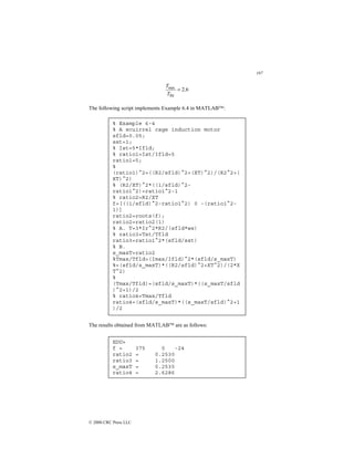 197
© 2000 CRC Press LLC
6
.
2
fld
max
=
T
T
The following script implements Example 6.4 in MATLAB:
The results obtained from MATLAB are as follows:
% Example 6-4
% A scuirrel cage induction motor
sfld=0.05;
sst=1;
% Ist=5*Ifld;
% ratio1=Ist/Ifld=5
ratio1=5;
%
(ratio1)^2=((R2/sfld)^2+(XT)^2)/(R2^2+(
XT)^2)
% (R2/XT)^2*((1/sfld)^2-
ratio1^2)=ratio1^2-1
% ratio2=R2/XT
f=[((1/sfld)^2-ratio1^2) 0 -(ratio1^2-
1)]
ratio2=roots(f);
ratio2=ratio2(1)
% A. T=3*Ir^2*R2/(sfld*ws)
% ratio3=Tst/Tfld
ratio3=ratio1^2*(sfld/sst)
% B.
s_maxT=ratio2
%Tmax/Tfld=(Imax/Ifld)^2*(sfld/s_maxT)
%=(sfld/s_maxT)*((R2/sfld)^2+XT^2)/(2*X
T^2)
%
(Tmax/Tfld)=(sfld/s_maxT)*((s_maxT/sfld
)^2+1)/2
% ratio4=Tmax/Tfld
ratio4=(sfld/s_maxT)*((s_maxT/sfld)^2+1
)/2
EDU»
f = 375 0 -24
ratio2 = 0.2530
ratio3 = 1.2500
s_maxT = 0.2530
ratio4 = 2.6286
 