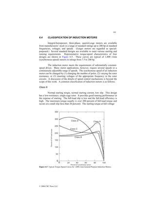 198
© 2000 CRC Press LLC
6.4 CLASSIFICATION OF INDUCTION MOTORS
Integral-horsepower, three-phase, squirrel-cage motors are available
from manufacturers’ stock in a range of standard ratings up to 200 hp at standard
frequencies, voltages, and speeds. (Larger motors are regarded as special-
purposed.) Several standard designs are available to meet various starting and
running requirements. Representative torque-speed characteristics of four
designs are shown in Figure 6.5. These curves are typical of 1,800 r/min
(synchronous-speed) motors in ratings from 7.5 to 200 hp.
The induction motor meets the requirements of substantially constant-
speed drives. Many motor applications, however, require several speeds or a
continuously adjustable range of speeds. The synchronous speed of an induction
motor can be changed by (1) changing the number of poles, (2) varying the rotor
resistance, or (3) inserting voltages of the appropriate frequency in the rotor
circuits. A discussion of the details of speed control mechanisms is beyond the
scope of this work. A common classification of induction motors is as follows.
Class A
Normal starting torque, normal starting current, low slip. This design
has a low-resistance, single-cage rotor. It provides good running performance at
the expense of starting. The full-load slip is low and the full-load efficiency is
high. The maximum torque usually is over 200 percent of full-load torque and
occurs at a small slip (less than 20 percent). The starting torque at full voltage
Figure 6.5 Typical Torque-Speed Curves for 1,800 r/min General-Purpose Induction Motors.
 