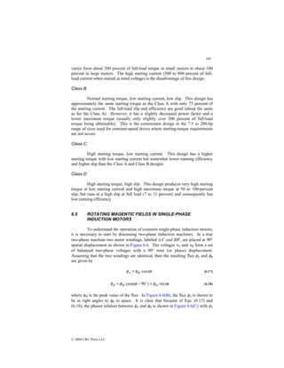 199
© 2000 CRC Press LLC
varies form about 200 percent of full-load torque in small motors to about 100
percent in large motors. The high starting current (500 to 800 percent of full-
load current when started at rated voltage) is the disadvantage of this design.
Class B
Normal starting torque, low starting current, low slip. This design has
approximately the same starting torque as the Class A with only 75 percent of
the starting current. The full-load slip and efficiency are good (about the same
as for the Class A). However, it has a slightly decreased power factor and a
lower maximum torque (usually only slightly over 200 percent of full-load
torque being obtainable). This is the commonest design in the 7.5 to 200-hp
range of sizes used for constant-speed drives where starting-torque requirements
are not severe.
Class C
High starting torque, low starting current. This design has a higher
starting torque with low starting current but somewhat lower running efficiency
and higher slip than the Class A and Class B designs.
Class D
High starting torque, high slip. This design produces very high starting
torque at low starting current and high maximum torque at 50 to 100-percent
slip, but runs at a high slip at full load (7 to 11 percent) and consequently has
low running efficiency.
6.5 ROTATING MAGENTIC FIELDS IN SINGLE-PHASE
INDUCTION MOTORS
To understand the operation of common single-phase induction motors,
it is necessary to start by discussing two-phase induction machines. In a true
two-phase machine two stator windings, labeled AA′ and BB′, are placed at 90°
spatial displacement as shown in Figure 6.6. The voltages υA and υB form a set
of balanced two-phase voltages with a 90° time (or phase) displacement.
Assuming that the two windings are identical, then the resulting flux φA and φB
are given by
t
M
A ω
φ
φ cos
= (6.17)
t
t M
M
B ω
φ
ω
φ
φ sin
)
90
cos( =
−
= $
(6.18)
where φM is the peak value of the flux. In Figure 6.6(B), the flux φA is shown to
be at right angles to φB in space. It is clear that because of Eqs. (6.17) and
(6.18), the phasor relation between φA and φB is shown in Figure 6.6(C) with φA
 