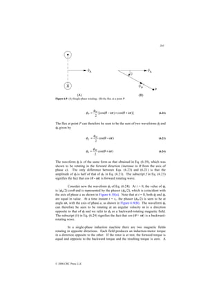 203
© 2000 CRC Press LLC
Figure 6.9 (A) Single-phase winding; (B) the flux at a point P.
)]
cos(
)
[cos(
2
t
t
M
P ω
θ
ω
θ
φ
φ +
+
−
= (6.22)
The flux at point P can therefore be seen to be the sum of two waveforms φf and
φb given by
)
cos(
2
t
M
f ω
θ
φ
φ −
= (6.23)
)
cos(
2
t
M
b ω
θ
φ
φ +
= (6.24)
The waveform φf is of the same form as that obtained in Eq. (6.19), which was
shown to be rotating in the forward direction (increase in θ from the axis of
phase a). The only difference between Eqs. (6.23) and (6.21) is that the
amplitude of φf is half of that of φP in Eq. (6.21). The subscript f in Eq. (6.23)
signifies the fact that cos (θ - ωt) is forward rotating wave.
Consider now the waveform φb of Eq. (6.24). At t = 0, the value of φb
is (φM/2) cosθ and is represented by the phasor (φM/2), which is coincident with
the axis of phase a as shown in Figure 6.10(a). Note that at t = 0, both φf and φb
are equal in value. At a time instant t = t1, the phasor (φM/2) is seen to be at
angle ωt1 with the axis of phase a, as shown in Figure 6.9(B). The waveform φb
can therefore be seen to be rotating at an angular velocity ω in a direction
opposite to that of φf and we refer to φb as a backward-rotating magnetic field.
The subscript (b) in Eq. (6.24) signifies the fact that cos (θ + ωt) is a backward-
rotating wave.
In a single-phase induction machine there are two magnetic fields
rotating in opposite directions. Each field produces an induction-motor torque
in a direction opposite to the other. If the rotor is at rest, the forward torque is
equal and opposite to the backward torque and the resulting torque is zero. A
 