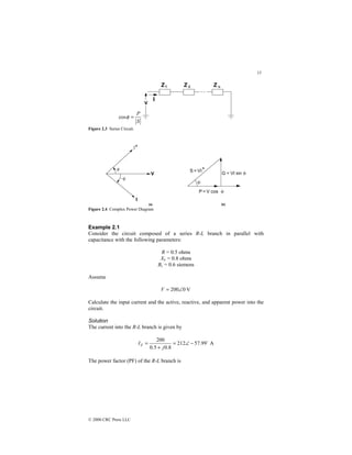 13
© 2000 CRC Press LLC
S
P
=
φ
cos
Figure 2.3 Series Circuit.
Figure 2.4 Complex Power Diagram
Example 2.1
Consider the circuit composed of a series R-L branch in parallel with
capacitance with the following parameters:
R = 0.5 ohms
XL = 0.8 ohms
Bc = 0.6 siemens
Assume
V
0
200∠
=
V
Calculate the input current and the active, reactive, and apparent power into the
circuit.
Solution
The current into the R-L branch is given by
A
99
.
57
212
8
.
0
5
.
0
200 $
−
∠
=
+
=
j
IZ
The power factor (PF) of the R-L branch is
 