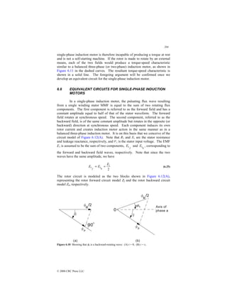 204
© 2000 CRC Press LLC
single-phase induction motor is therefore incapable of producing a torque at rest
and is not a self-starting machine. If the rotor is made to rotate by an external
means, each of the two fields would produce a torque-speed characteristic
similar to a balanced three-phase (or two-phase) induction motor, as shown in
Figure 6.11 in the dashed curves. The resultant torque-speed characteristic is
shown in a solid line. The foregoing argument will be confirmed once we
develop an equivalent circuit for the single-phase induction motor.
6.6 EQUIVALENT CIRCUITS FOR SINGLE-PHASE INDUCTION
MOTORS
In a single-phase induction motor, the pulsating flux wave resulting
from a single winding stator MMF is equal to the sum of two rotating flux
components. The first component is referred to as the forward field and has a
constant amplitude equal to half of that of the stator waveform. The forward
field rotates at synchronous speed. The second component, referred to as the
backward field, is of the same constant amplitude but rotates in the opposite (or
backward) direction at synchronous speed. Each component induces its own
rotor current and creates induction motor action in the same manner as in a
balanced three-phase induction motor. It is on this basis that we conceive of the
circuit model of Figure 6.12(A). Note that R1 and X1 are the stator resistance
and leakage reactance, respectively, and V1 is the stator input voltage. The EMF
E1 is assumed to be the sum of two components,
f
E1 and
b
E1 , corresponding to
the forward and backward field waves, respectively. Note that since the two
waves have the same amplitude, we have
2
1
1
1
E
E
E
b
f
=
= (6.25)
The rotor circuit is modeled as the two blocks shown in Figure 6.12(A),
representing the rotor forward circuit model Zf and the rotor backward circuit
model Zb, respectively.
Figure 6.10 Showing that φb is a backward-rotating wave: (A) t = 0; (B) t = t1.
 