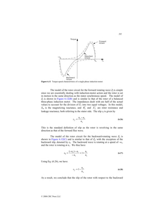 205
© 2000 CRC Press LLC
Figure 6.11 Torque-speed characteristics of a single-phase induction motor.
The model of the rotor circuit for the forward rotating wave Zf is simple
since we are essentially dealing with induction-motor action and the rotor is set
in motion in the same direction as the stator synchronous speed. The model of
Zf is shown in Figure 6.12(B) and is similar to that of the rotor of a balanced
three-phase induction motor. The impedances dealt with are half of the actual
values to account for the division of E1 into two equal voltages. In this model,
Xm is the magnetizing reactance, and 2
R′ and 2
X′ are rotor resistance and
leakage reactance, both referring to the stator side. The slip sf is given by
s
r
s
f
n
n
n
s
−
= (6.26)
This is the standard definition of slip as the rotor is revolving in the same
direction as that of the forward flux wave.
The model of the rotor circuit for the backward-rotating wave Zb is
shown in Figure 6.12(C) and is similar to that of Zf, with the exception of the
backward slip, denoted by sb. The backward wave is rotating at a speed of –ns,
and the rotor is rotating at nr. We thus have
s
r
s
r
s
b
n
n
n
n
n
s +
=
−
−
−
= 1
)
(
(6.27)
Using Eq. (6.26), we have
s
r
f
s
n
n
1−
= (6.28)
As a result, we conclude that the slip of the rotor with respect to the backward
 