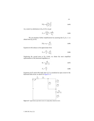 209
© 2000 CRC Press LLC
2
2 







≅
t
m
b
b
X
X
a
R (6.43)
As a result, by substitution in Eq. (6.41), we get
m
b
b
t
m
b
X
R
a
X
X
X
X +
′
≅
2
2
(6.44)
We can introduce further simplifications by assuming that Xm/Xt ≅ 1, to
obtain from Eq. (6.43)
s
R
a
R b
b
−
′
=
≅
2
2 2
(6.45)
Equation (6.44) reduces to the approximate form
m
b
b
X
X
X
2
a
2
2
2
+
′
≅ (6.46)
Neglecting the second term in Eq. (6.46), we obtain the most simplified
representation of the backward impedance as
)
2
(
2
2
s
R
Rb
−
′
= (6.47)
2
2
X
Xb
′
= (6.48)
Equations (6.47) and (6.48) imply that Xm/2 is considered an open circuit in the
backward field circuit, as shown in Figure 6.13.
Figure 6.13 Approximate equivalent circuit of a single-phase induction motor.
 