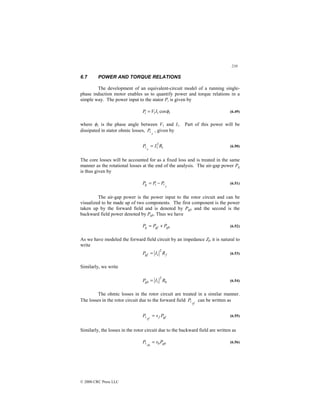 210
© 2000 CRC Press LLC
6.7 POWER AND TORQUE RELATIONS
The development of an equivalent-circuit model of a running single-
phase induction motor enables us to quantify power and torque relations in a
simple way. The power input to the stator Pi is given by
1
1
1 cosφ
I
V
Pi = (6.49)
where φ1 is the phase angle between V1 and I1. Part of this power will be
dissipated in stator ohmic losses,
s
P , given by
1
2
1 R
I
P
s
=
 (6.50)
The core losses will be accounted for as a fixed loss and is treated in the same
manner as the rotational losses at the end of the analysis. The air-gap power Pg
is thus given by
s
i
g P
P
P 
−
= (6.51)
The air-gap power is the power input to the rotor circuit and can be
visualized to be made up of two components. The first component is the power
taken up by the forward field and is denoted by Pgf, and the second is the
backward field power denoted by Pgb. Thus we have
gb
gf
g P
P
P +
= (6.52)
As we have modeled the forward field circuit by an impedance Zf, it is natural to
write
f
gf R
I
P
2
1
= (6.53)
Similarly, we write
b
gb R
I
P
2
1
= (6.54)
The ohmic losses in the rotor circuit are treated in a similar manner.
The losses in the rotor circuit due to the forward field
rf
P can be written as
gf
f
rf
P
s
P =
 (6.55)
Similarly, the losses in the rotor circuit due to the backward field are written as
gb
b
rb
P
s
P =
 (6.56)
 
