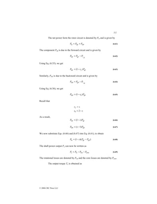 212
© 2000 CRC Press LLC
The net power form the rotor circuit is denoted by Pm and is given by
mb
mf
m P
P
P +
= (6.61)
The component Pmf is due to the forward circuit and is given by
rf
gf
mf P
P
P 
−
= (6.62)
Using Eq. (6.55), we get
gf
f
mf P
s
P )
1
( −
= (6.63)
Similarly, Pmb is due to the backward circuit and is given by
rb
gb
mb P
P
P 
−
= (6.64)
Using Eq. (6.56), we get
gb
b
mb P
s
P )
1
( −
= (6.65)
Recall that
s
s
s
s
b
f
−
=
=
2
As a result,
gf
mf P
s
P )
1
( −
= (6.66)
gb
mb P
s
P )
1
( −
= (6.67)
We now substitute Eqs. (6.66) and (6.67) into Eq. (6.61), to obtain
)
)(
1
( gb
gf
m P
P
s
P −
−
= (6.68)
The shaft power output Po can now be written as
core
rot P
P
P
P m
o −
−
= (6.69)
The rotational losses are denoted by Prot and the core losses are denoted by Pcore.
The output torque To is obtained as
 